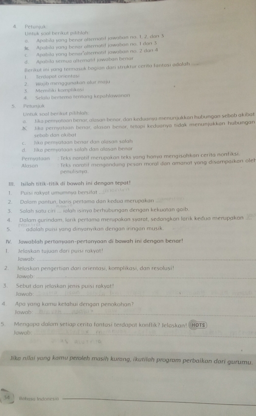 Petunjuk:
Untuk soal berikut pilihlah:
a. Apabila yang benar alteratif jawaban no. 1, 2, dan 3
 Apabila yang benar alternatif jawaban no. I dan 3
c. Apabila yong benar”alternatif jawaban no. 2 dan 4
_
d. Apabila semua alternatif jawaban benar
Berikut ini yang termasuk bagian dari struktur cerita fantasi adalah
1. Terdapat orientasi
2. Wajib menggunakan alur maju
3. Memiliki komplikasi
4. Selalu bertema tentang kepahlawanan
5. Petunjuk
Untuk soal berikut pilihlah:
a. Jika pemyatoan benor, alasan benar, dan keduanya menunjukkan hubungan sebab akibat
X Jika pernyataan benar, alasan benar, tetapi keduanya tidak menunjukkan hubungan
sebab dan akibat
c. Jika pemyataan benar dan alasan salah
d. Jika pemyataan salah dan alasan benar
Pernyataan : Teks naratif merupakan teks yang hanya mengisahkan cerita nonfiksi.
Alasan Teks noratif mengandung pesan moral dan amanat yang disampaikan oleh
penulisnya.
III. Isilah titik-titik di bawah ini dengan tepat!
1. Puisi rakyat umumnya bersifat
2. Dalam pantun, baris pertama dan kedua merupakan
3. Salah satu ciri ... ialah isinya berhubungan dengan kekuatan gaib.
4. Dalam gurindam, larik pertama merupakan syarat, sedangkan larik kedua merupakan
p  t 
5.  adalah puisi yang dinyanyikan dengan iringan musik
IV. Jawablah pertanyaan-pertanyaan di bawah ini dengan benar!
1. Jelaskan tujuan dari puisi rakyat!
Jawab_
2. Jelaskan pengertian dari orientasi, komplikasi, dan resolusi!
Jawab:_
3. Sebut dan jelaskan jenis puisi rakyat!
Jawab:_
4. Apa yang kamu ketahui dengan penokohan?
Jawab:_
5. Mengapa dalam setiap cerita fantasi terdapat konflik? Jelaskan! ( HOTS
Jawab:_
Jika nilai yang kamu peroleh masih kurang, ikutilah program perbaikan dari gurumu.
_
34     Bahasa Indonesia