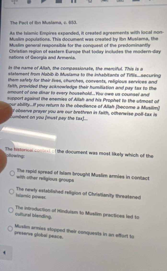 “3”
The Pact of Ibn Muslama, c. 653.
As the Islamic Empires expanded, it created agreements with local non-
Muslim populations. This document was created by Ibn Muslama, the
Muslim general responsible for the conquest of the predominantly
Christian region of eastern Europe that today includes the modern-day
nations of Georgia and Armenia.
In the name of Allah, the compassionate, the merciful. This is a
statement from Habib ib Muslama to the inhabitants of Tiflis...securing
them safety for their lives, churches, convents, religious services and
faith, provided they acknowledge their humiliation and pay tax to the
amount of one dinar to every household...You owe us counsel and
support against the enemies of Allah and his Prophet to the utmost of
our ability...If you return to the obedience of Allah [become a Muslim]
d observe prayer you are our brethren in faith, otherwise poll-tax is
cumbent on you [must pay the tax]...
The historical context of the document was most likely which of the
ollowing:
The rapid spread of Islam brought Muslim armies in contact
with other religious groups
The newly established religion of Christianity threatened
Islamic power.
The introduction of Hinduism to Muslim practices led to
cultural blending.
Muslim armies stopped their conquests in an effort to
preserve global peace.