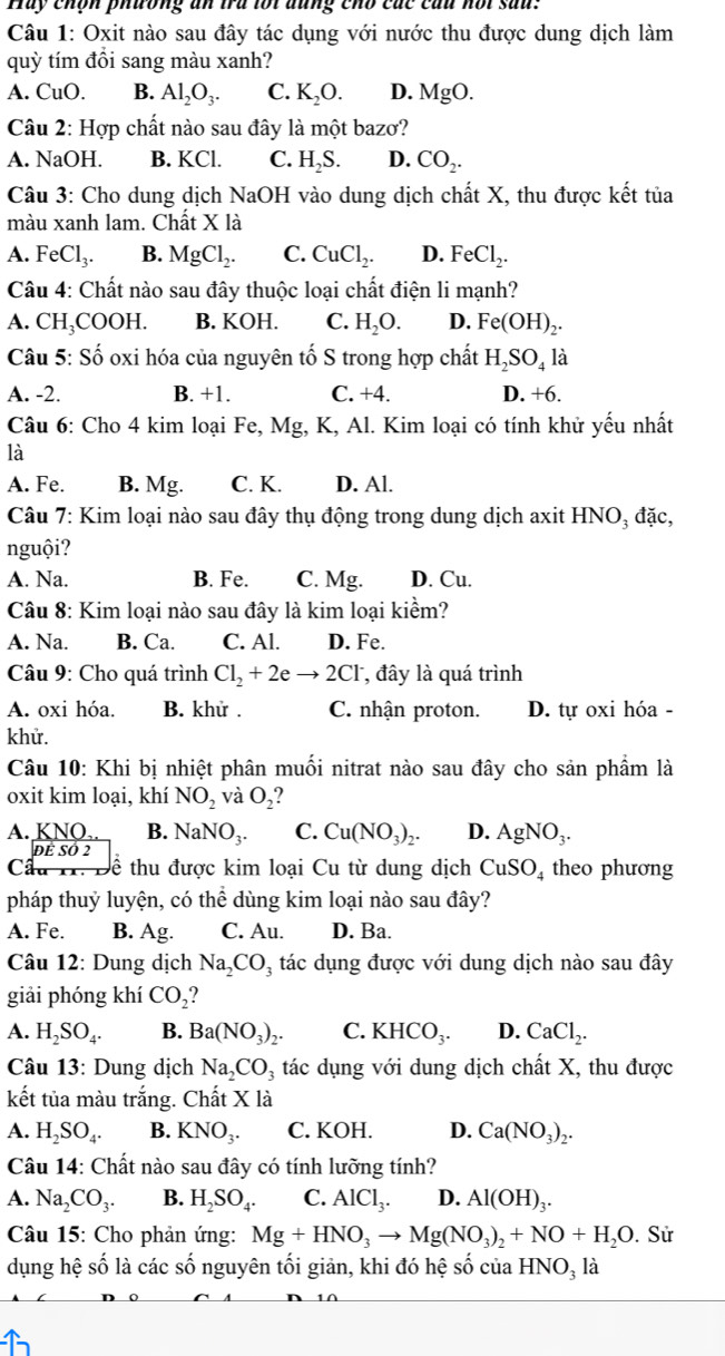 Hay chón phương an tru loi đung chó các cầu not sau:
Câu 1: Oxit nào sau đây tác dụng với nước thu được dung dịch làm
quỳ tím đổi sang màu xanh?
A. CuO. B. Al_2O_3. C. K_2O. D. MgO.
Câu 2: Hợp chất nào sau đây là một bazơ?
A. NaOH. B. KCl. C. H_2S. D. CO_2.
Câu 3: Cho dung dịch NaOH vào dung dịch chất X, thu được kết tủa
màu xanh lam. Chất X là
A. FeCl_3. B. MgCl_2. C. CuCl_2. D. FeCl_2.
Câu 4: Chất nào sau đây thuộc loại chất điện li mạnh?
A. CH₃COOH. B. KOH. C. H_2O. D. Fe(OH)_2.
Câu 5: Số oxi hóa của nguyên tố S trong hợp chất H_2SO_4 là
A. -2. B. +1. C. +4. D. +6.
Câu 6: Cho 4 kim loại Fe, Mg, K, Al. Kim loại có tính khử yếu nhất
là
A. Fe. B. 1 Mg. C. K. D. Al.
Câu 7: Kim loại nào sau đây thụ động trong dung dịch axit HNO₃ đặc,
nguội?
A. Na. B. Fe. C. Mg. D. Cu.
Câu 8: Kim loại nào sau đây là kim loại kiểm?
A. Na. B. Ca. C. Al. D. Fe.
Câu 9: Cho quá trình Cl_2+2eto 2Cl^- , đây là quá trình
A. oxi hóa. B. khử . C. nhận proton. D. tự oxi hóa -
khử.
Câu 10: Khi bị nhiệt phân muối nitrat nào sau đây cho sản phầm là
oxit kim loại, khí NO_2 và O_2 ?
A. KNO. B. NaNO_3. C. Cu(NO_3)_2. D. AgNO_3.
ĐÊ SÓ 2
Câ u   ề thu được kim loại C lu từ dung dịch CuSO_4 theo phương
pháp thuỷ luyện, có thể dùng kim loại nào sau đây?
A. Fe. B. Ag. C. Au. D. Ba.
Câu 12: Dung dịch Na_2CO_3 tác dụng được với dung dịch nào sau đây
giải phóng khí CO_2 2
A. H_2SO_4. B. Ba(NO_3)_2. C. KHCO_3. D. CaCl_2.
Câu 13: Dung dịch Na_2CO_3 tác dụng với dung dịch chất X, thu được
kết tủa màu trắng. C hatXla
A. H_2SO_4. B. KNO_3. C. KOH. D. Ca(NO_3)_2.
Câu 14: Chất nào sau đây có tính lưỡng tính?
A. Na_2CO_3. B. H_2SO_4. C. AlCl_3. D. Al(OH)_3.
Câu 15: Cho phản ứng: Mg+HNO_3to Mg(NO_3)_2+NO+H_2O. Sử
dụng hệ số là các số nguyên tối giản, khi đó hệ số của HNO_3la