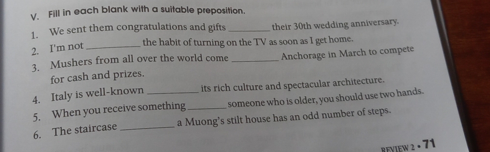 Fill in each blank with a suitable preposition. 
1. We sent them congratulations and gifts _their 30th wedding anniversary. 
2. I'm not_ 
the habit of turning on the TV as soon as I get home. 
3. Mushers from all over the world come_ 
Anchorage in March to compete 
for cash and prizes. 
4. Italy is well-known _its rich culture and spectacular architecture. 
5. When you receive something_ someone who is older, you should use two hands. 
6. The staircase _a Muong’s stilt house has an odd number of steps. 
. 71 
REVIEW 2 ..