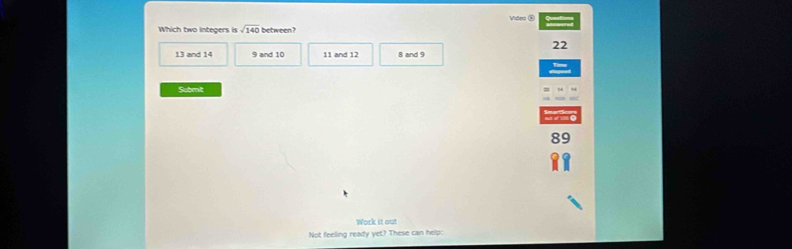 Videa Ö
Which two integers ssqrt(140) between?
22
13 and 14 9 and 10 11 and 12 8 and 9
Submit
to
89
Work it out
Not feeling ready yet? These can help: