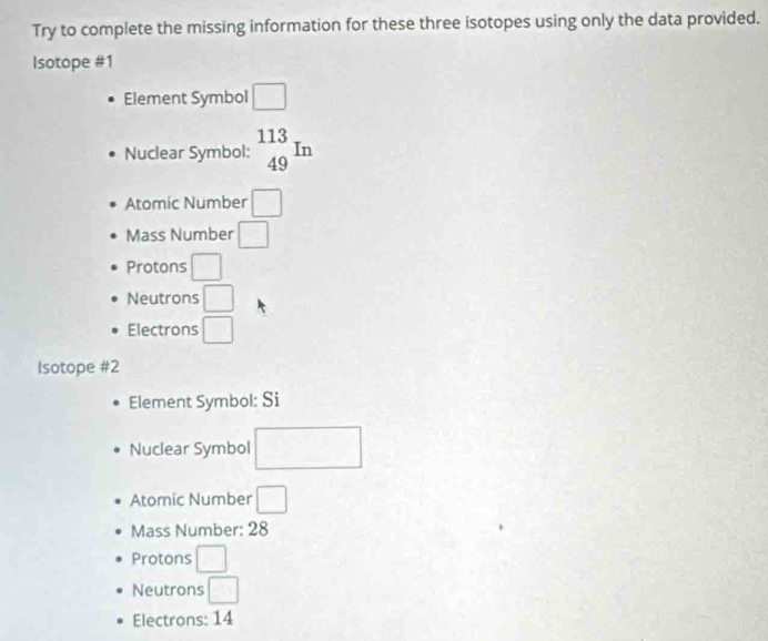 Try to complete the missing information for these three isotopes using only the data provided.
Isotope #1
Element Symbol □
Nuclear Symbol: _(49)^(113)In
Atomic Number □
Mass Number □
Protons □
Neutrons □
Electrons □ 
Isotope #2
Element Symbol: Si
Nuclear Symbol □
Atomic Number □ 
Mass Number: 28
Protons □
Neutrons □ 
Electrons: 14