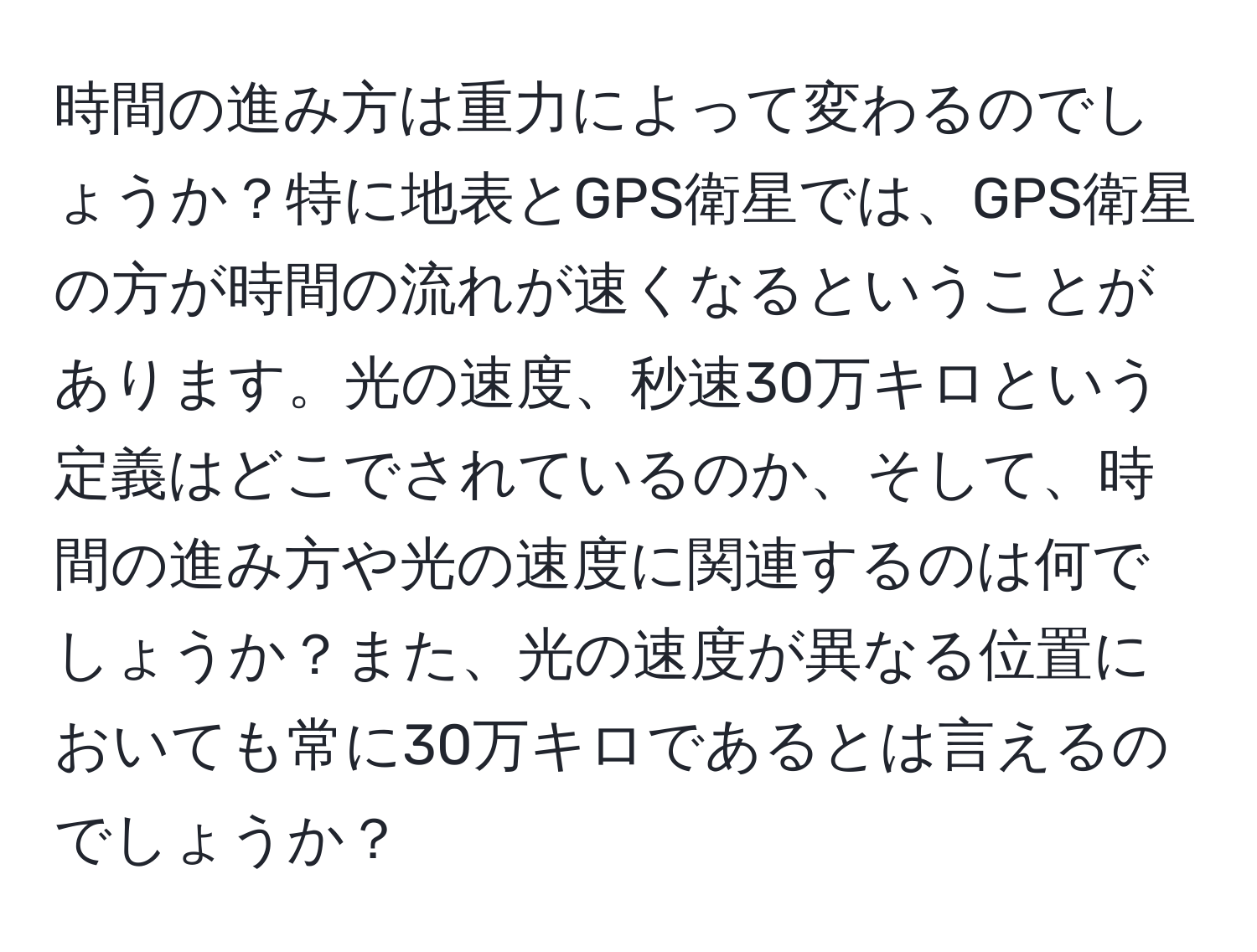 時間の進み方は重力によって変わるのでしょうか？特に地表とGPS衛星では、GPS衛星の方が時間の流れが速くなるということがあります。光の速度、秒速30万キロという定義はどこでされているのか、そして、時間の進み方や光の速度に関連するのは何でしょうか？また、光の速度が異なる位置においても常に30万キロであるとは言えるのでしょうか？