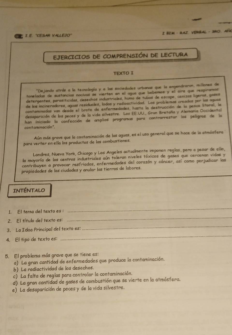 ''CESAR VALLEJO' I BIM -  RAZ、 VERBAL - 3RO、 AIK
EJERCICIOS DE COMPRENSIÓN DE LECTURA
TEXTO I
"Dejando atrás a la tecnología y a las sociedades urbanas que la engendraron, millones de
toneladas de sustancias nocivas se vierten en el agua que bebemos y el aire que respiramos
detergentes, parasiticidas, desechos industriales, humo de tubos de escape, cenizas lígeras, gases
de los incineradores, aguas residuales, lodos y redioactividad. Los problemas creados por las aguas
contaminadas van desde el brote de enfermedades, hasta la destrucción de la pesca litoral, la
desaparición de los peces y de la vida silvestre. Los EE.UU., Gran Bretaña y Alemania Occidental
han iniciado la confección de amplios programas para contrarrestar los pelligras de la
contaminación".
Aún más grave que la contaminación de las aguas, es el uso general que se hace de la atmósfera
para verter en ella los productos de las combustiones.
Londres, Nueva York, Chicago y Los Angeles actualmente imponen reglas, pero a pesar de ello,
la mayoría de los centros industriales aún toleran níveles tóxicos de gases que cercenan vidas y
contribuyen a provocar resfriados, enfermedades del corazón y cáncer, así como perjudicar las
propiedades de las ciudades y anular las tierras de labores.
INTÉNTALO
1. El tera del texto es :
_
2. El título del texto es:
_
3. La Idea Principal del texto es:
_
4. El tipo de texto es:
_
5. El problema más grave que se tiene es:
a) La gran cantidad de enfermedades que produce la contaminación.
b) La radiactividad de los desechos.
c) La falta de reglas para controlar la contaminación.
d) La gran cantidad de gases de combustión que se vierte en la atmósfera.
e) La desaparición de peces y de la vida silvestre.