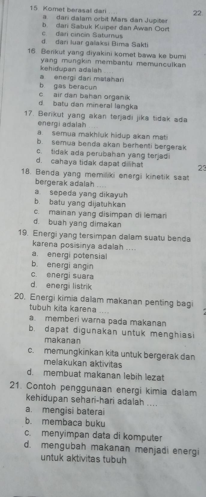 Komet berasal dari ...
22.
a. dari dalam orbit Mars dan Jupiter
b. dari Sabuk Kuiper dan Awan Oort
c. dari cincin Saturnus
d. dari luar galaksi Bima Sakti
16. Berikut yang diyakini komet bawa ke bumi
yang mungkin membantu memunculkan 
kehidupan adalah
a. energi dari matahari
b. gas beracun
c air dan bahan organik
d. batu dan mineral langka
17. Berikut yang akan terjadi jika tidak ada
energi adalah
a. semua makhluk hidup akan mati
b. semua benda akan berhenti bergerak
c. tidak ada perubahan yang terjadi
d. cahaya tidak dapat dilihat 23
18. Benda yang memiliki energi kinetik saat
bergerak adalah
a. sepeda yang dikayuh
b. batu yang dijatuhkan
c. mainan yang disimpan di lemari
d. buah yang dimakan
19. Energi yang tersimpan dalam suatu benda
karena posisinya adalah ....
a. energi potensial
b. energi angin
c. energi suara
d. energi listrik
20. Energi kimia dalam makanan penting bagi
tubuh kita karena
a. memberi warna pada makanan
b. dapat digunakan untuk menghiasi
makanan
c. memungkinkan kita untuk bergerak dan
melakukan aktivitas
d. membuat makanan lebih lezat
21. Contoh penggunaan energi kimia dalam
kehidupan sehari-hari adalah ....
a. mengisi baterai
b. membaca buku
c. menyimpan data di komputer
d. mengubah makanan menjadi energi
untuk aktivitas tubuh