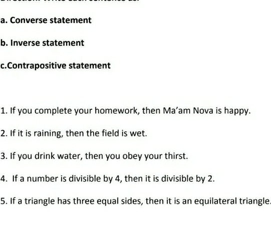 Converse statement 
b. Inverse statement 
c.Contrapositive statement 
1. If you complete your homework, then Ma’am Nova is happy. 
2. If it is raining, then the field is wet. 
3. If you drink water, then you obey your thirst. 
4. If a number is divisible by 4, then it is divisible by 2. 
5. If a triangle has three equal sides, then it is an equilateral triangle.