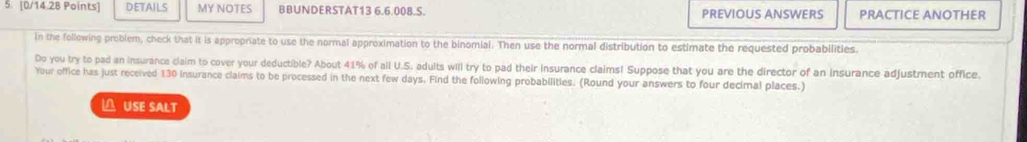 DETAILS MY NOTES BBUNDERSTAT13 6.6.008.S. PREVIOUS ANSWERS PRACTICE ANOTHER 
In the following problem, check that it is appropriate to use the normal approximation to the binomial. Then use the normal distribution to estimate the requested probabilities 
Do you try to pad an insurance claim to cover your deductible? About 41% of all U.S. adults will try to pad their insurance claims! Suppose that you are the director of an insurance adjustment office. 
Your office has just received 130 insurance claims to be processed in the next few days. Find the following probabilities. (Round your answers to four decimal places.) 
△ USE SALT