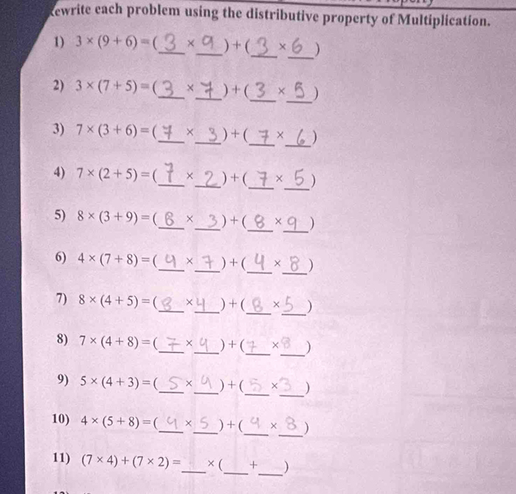 kewrite each problem using the distributive property of Multiplication. 
1) 3* (9+6)= _ ×_  ) + (_  X_  )
_ 
2) 3* (7+5)= _ ×_  ) + (_  X )
_ 
3) 7* (3+6)= (_  ×_  ) + (_  × )
_ 
4) 7* (2+5)= (_  ×_  ) + (_  × )
_ 
5) 8* (3+9)= _  ×_  ) + (_  × )
_ 
6) 4* (7+8)= (_  ×_  ) + (_  × )
_ 
7) 8* (4+5)= _  ×_  ) +(_  X )
_ 
8) 7* (4+8)= (_  ×_  ) + (_  × )
_ 
9) 5* (4+3)= (_  ×_  ) + (_  )
_ 
10) 4* (5+8)= (_  ×_  ) + (_  × )
_ 
11) (7* 4)+(7* 2)= _ × (_  + )