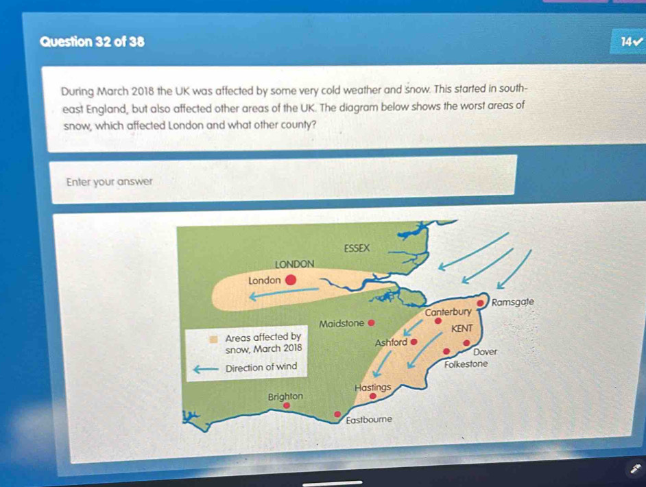 14✔ 
During March 2018 the UK was affected by some very cold weather and snow. This started in south- 
east England, but also affected other areas of the UK. The diagram below shows the worst areas of 
snow, which affected London and what other county? 
Enter your answer