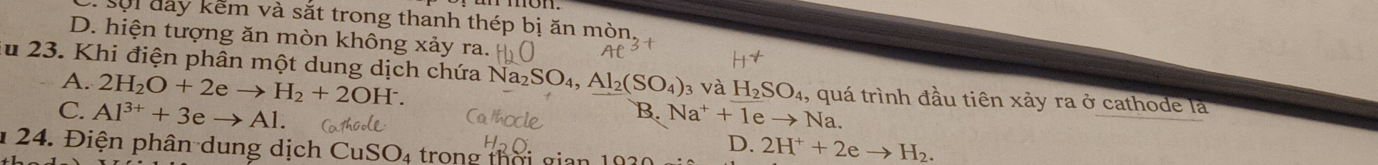 sối đay kếm và sắt trong thanh thép bị ăn mòn
D. hiện tượng ăn mòn không xảy ra.
u 23. Khi điện phân một dung dịch chứa N a_2SO_4 Al_2(SO_4) 3 Và H_2SO_4 , quá trình đầu tiên xảy ra ở cathode là
A. 2H_2O+2eto H_2+2OH^-. B. Na^++1 e Na.
C. Al^(3+)+3eto Al.
D. 2H^++2eto H_2. 
1 24. Điện phân dung dịch CuSO 4 trong thời gian