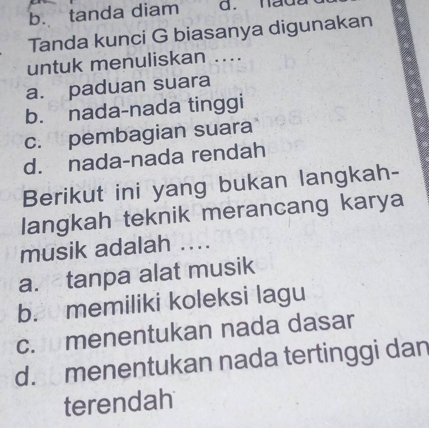 b. tanda diam d. hade
Tanda kunci G biasanya digunakan
untuk menuliskan ....
a. paduan suara
b. nada-nada tinggi
c. pembagian suara
d. nada-nada rendah
Berikut ini yang bukan langkah-
langkah teknik merancang karya
musik adalah ....
a. tanpa alat musik
b. memiliki koleksi lagu
c. menentukan nada dasar
d. menentukan nada tertinggi dan
terendah