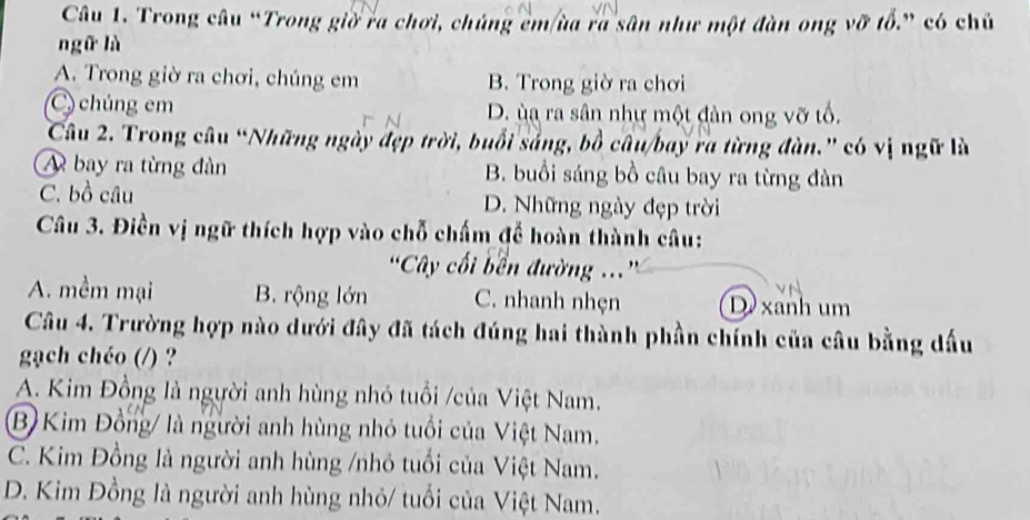 Trong câu “Trong giờ ra chơi, chúng cm ùa ra sân như một đàn ong vỡ tổ.” có chủ
ngữ là
A. Trong giờ ra chơi, chúng em B. Trong giờ ra chơi
C) chúng em D. ùa ra sân như một đàn ong vỡ tổ.
Câu 2. Trong câu “Những ngày đẹp trời, buổi sắng, bồ câu/bay ra từng đàn.' có vị ngữ là
A bay ra từng đàn B. buổi sáng bồ câu bay ra từng đàn
C. bồ câu D. Những ngày đẹp trời
Câu 3. Điền vị ngữ thích hợp vào chỗ chấm để hoàn thành câu:
'Cây cối bền đường ...'
A. mềm mại B. rộng lớn C. nhanh nhẹn D xanh um
Câu 4. Trường hợp nào dưới đây đã tách đúng hai thành phần chính của câu bằng đấu
gạch chéo (/) ?
A. Kim Đồng là người anh hùng nhỏ tuổi /của Việt Nam.
B) Kim Đồng/ là người anh hùng nhỏ tuổi của Việt Nam.
C. Kim Đồng là người anh hùng /nhỏ tuổi của Việt Nam.
D. Kim Đồng là người anh hùng nhỏ/ tuổi của Việt Nam.