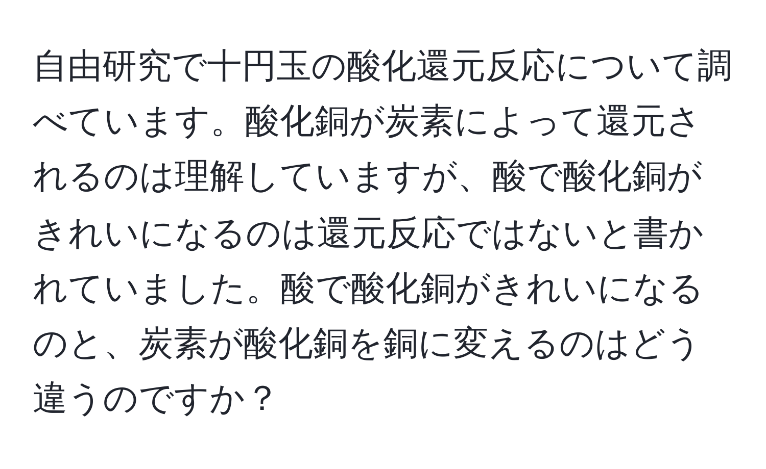 自由研究で十円玉の酸化還元反応について調べています。酸化銅が炭素によって還元されるのは理解していますが、酸で酸化銅がきれいになるのは還元反応ではないと書かれていました。酸で酸化銅がきれいになるのと、炭素が酸化銅を銅に変えるのはどう違うのですか？