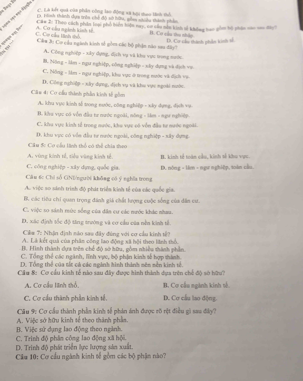 a Zuọɔ Sự
C. Là kết quả của phân công lao động xã hội theo lãnh thổ.
१nu ɔ९ɔ ɐɲɔ dɨषपa
D. Hình thành dựa trên chế độ sở hữu, gồm nhiều thành phần.
Câu 2: Theo cách phân loại phố biển hiện nay, cơ cầu nên kinh tế không bao gồm bộ phân nào sau đây?
C. Cơ cầu lãnh thổ.
N eh ' ¡पहपu प³् 3º A. Cơ cấu ngành kinh tế.
B. Cơ cấu thu nhập.
D. Cơ cầu thành phần kinh tc.
Câu 3: Cơ cấu ngành kinh tế gồm các bộ phận nào sau đây?
A. Công nghiệp - xây dựng, dịch vụ và khu vực trong nước.
B. Nông - lâm - ngư nghiệp, công nghiệp - xây dựng và dịch vụ.
C. Nông - lâm - ngư nghiệp, khu vực ở trong nước và địch vụ.
D. Công nghiệp - xây dựng, dịch vụ và khu vực ngoài nước.
Câu 4: Cơ cấu thành phần kinh tế gồm
A. khu vực kinh tế trong nước, công nghiệp - xây dựng, địch vụ.
B. khu vực có vốn đầu tư nước ngoài, nông - lâm - ngư nghiệp.
C. khu vực kinh tế trong nước, khu vực có vốn đầu tư nước ngoài.
D. khu vực có vốn đầu tư nước ngoài, công nghiệp - xây dựng.
Câu 5: Cơ cấu lãnh thổ có thể chia theo
A. vùng kinh tế, tiểu vùng kinh tế. B. kinh tế toàn cầu, kinh tế khu vực.
C. công nghiệp - xây dựng, quốc gia. D. nông - lâm - ngư nghiệp, toàn cầu.
Câu 6: Chỉ số GNI/người không có ý nghĩa trong
A. việc so sánh trình độ phát triển kinh tế của các quốc gia.
B. các tiêu chí quan trọng đánh giá chất lượng cuộc sống của dân cư.
C. việc so sánh mức sống của dân cư các nước khác nhau.
D. xác định tốc độ tăng trưởng và cơ cấu của nền kinh tế.
Câu 7: Nhận định nào sau đây đúng với cơ cấu kinh tế?
A. Là kết quả của phân công lao động xã hội theo lãnh thổ.
B. Hình thành dựa trên chế độ sở hữu, gồm nhiều thành phần.
C. Tổng thể các ngành, lĩnh vực, bộ phận kinh tế hợp thành.
D. Tổng thể của tất cả các ngành hình thành nên nền kinh tế.
Câu 8: Cơ cấu kinh tế nào sau đây được hình thành dựa trên chế độ sở hữu?
A. Cơ cấu lãnh thổ. B. Cơ cấu ngành kinh tế.
C. Cơ cấu thành phần kinh tế. D. Cơ cấu lao động.
Câu 9: Cơ cấu thành phần kinh tế phản ánh được rõ rệt điều gì sau đây?
A. Việc sở hữu kinh tế theo thành phần.
B. Việc sử dụng lao động theo ngành.
C. Trình độ phân công lao động xã hội.
D. Trình độ phát triển lực lượng sản xuất.
Câu 10: Cơ cấu ngành kinh tế gồm các bộ phận nào?