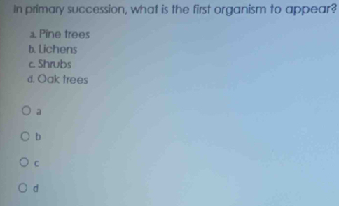 In primary succession, what is the first organism to appear?
a. Pine trees
b. Lichens
c. Shrubs
d. Oak trees
a
b
C
d