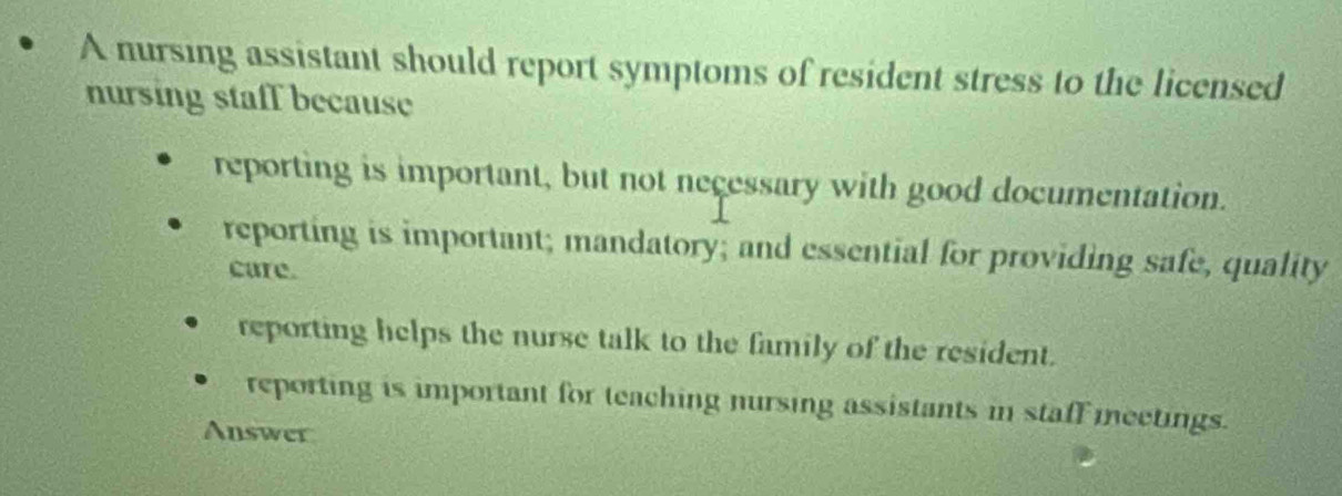 A nursing assistant should report symptoms of resident stress to the licensed
nursing staff because
reporting is important, but not necessary with good documentation.
reporting is important; mandatory; and essential for providing safe, quality
care.
reporting helps the nurse talk to the family of the resident.
reporting is important for teaching nursing assistants in staff meetings.
Answer