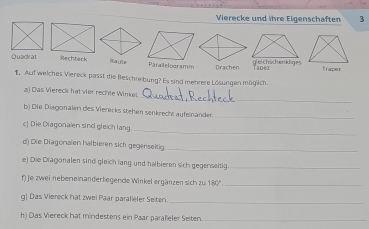 Vierecke und ihre Eigenschaften 3
Quadrat Rechteck Raute Paralelogramm Drachen gleichichenkliges Tadez Trapeur
1. Auf welches Viereck passt die Beschrebung? Es sind mehrere Lösungen möglich.
_
a) Das Viereck hat vier rechte Winkei
b) Die Diagonalen des Vierecks stehen senkrecht aufelnander._
_
c| Die Diagonalen sind gleich lang
d) Die Diagonalen halbieren sich gegenseitig_
e) Die Diagonalen sind gleich lang und halbieren sich gegenseitig_
f) je zwei nebeneinanderliegende Winkel ergänzen sich zur 180° _
_
g| Das Viereck hat zwei Paar paralieler Seiten.
h) Das Viereck hat mindestens ein Paar paralieler Seiten._