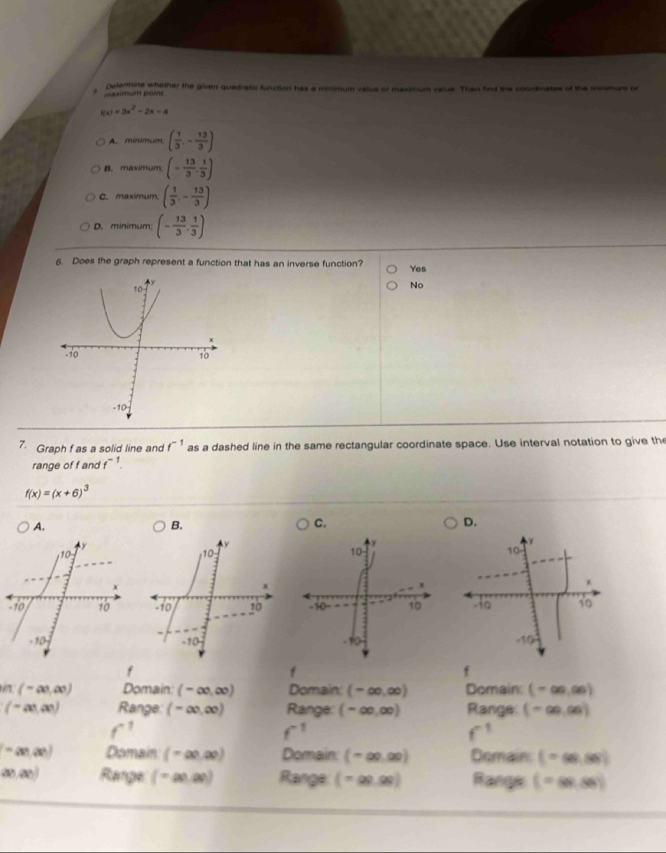 Delermine whether the given quadratic function has a minimum value or maximum value. Then find the coordinates of the minimum or
maximum point
f(x)=3x^2-2x-4
A. minimum, ( 1/3 ,- 13/3 )
B. maximum. (- 13/3 , 1/3 )
C. maximum. ( 1/3 ,- 13/3 )
D. minimum (- 13/3 , 1/3 )
6. Does the graph represent a function that has an inverse function? Yes
No
7. Graph f as a solid line and f^(-1) as a dashed line in the same rectangular coordinate space. Use interval notation to give the
range of f and f^(-1).
f(x)=(x+6)^3
A.
D.

f
f
f
(-∈fty ,∈fty ) Domain: (-∈fty ,∈fty ) Domain (-∈fty ,∈fty ) Domain: (-∈fty ,∈fty )
(-∈fty ,∈fty ) Range (-∈fty ,∈fty ) Range: (-∈fty ,∈fty ) Range (-∈fty ,∈fty )
f^(-1)
f^(-1)
f^(-1)
=(x!,a!) Domain: ( - ∞,∞) Domain: (-∈fty ,∈fty ) Domain: (-∈fty ,86)
(a),(b)) Range: ( - ∞0,∞0) Range:  m N Range (=∈fty ,∈fty )