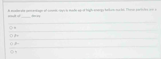 A moderate percentage of cosmic rays is made up of high-energy helium nuclei. These particles are a
result of_ decay.
a
_
_
beta +
beta -
7