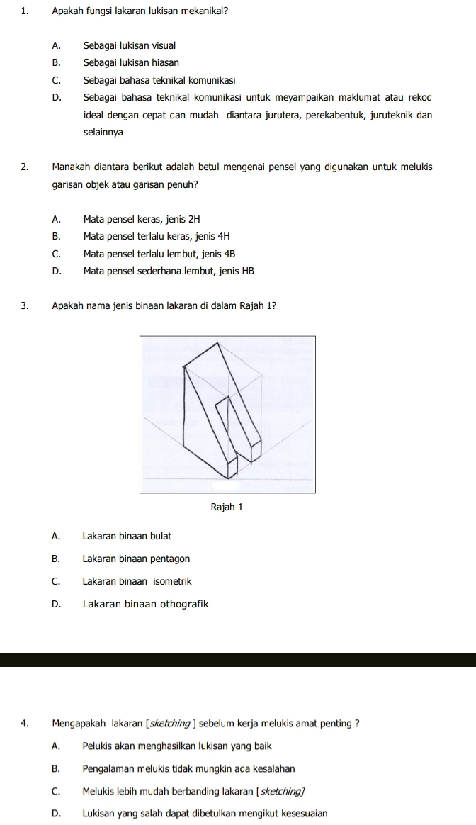 Apakah fungsi lakaran lukisan mekanikal?
A. Sebagai lukisan visual
B. Sebagai lukisan hiasan
C. Sebagai bahasa teknikal komunikasi
D. Sebagai bahasa teknikal komunikasi untuk meyampaikan maklumat atau rekod
ideal dengan cepat dan mudah diantara jurutera, perekabentuk, juruteknik dan
selainnya
2. Manakah diantara berikut adalah betul mengenai pensel yang digunakan untuk melukis
garisan objek atau garisan penuh?
A. Mata pensel keras, jenis 2H
B. Mata pensel terlalu keras, jenis 4H
C. Mata pensel terlalu lembut, jenis 4B
D. Mata pensel sederhana lembut, jenis HB
3. Apakah nama jenis binaan lakaran di dalam Rajah 1?
A. Lakaran binaan bulat
B. Lakaran binaan pentagon
C. Lakaran binaan isometrik
D. Lakaran binaan othografik
4. Mengapakah lakaran [sketching ] sebelum kerja melukis amat penting ?
A. Pelukis akan menghasilkan lukisan yang baik
B. Pengalaman melukis tidak mungkin ada kesalahan
C. Melukis lebih mudah berbanding lakaran [sketching]
D. Lukisan yang salah dapat dibetulkan mengikut kesesuaian