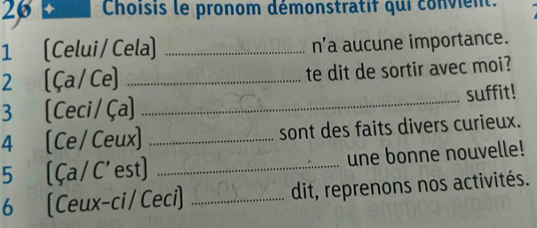 26 + Choisis le pronom démonstratif qui convient. 
1 [Celui/ Cela] _n'a aucune importance. 
2 [Ça/Ce] _te dit de sortir avec moi? 
3 [Ceci/Ça] _suffit! 
4 [Ce/Ceux] _sont des faits divers curieux. 
5 [Ça / C' est] _une bonne nouvelle! 
6 (Ceux-ci /Ceci] _dit, reprenons nos activités.