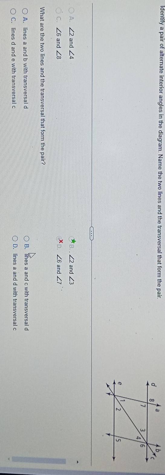 ldentify a pair of alternate interior angles in the diagram. Name the two lines and the transversal that form the pair.
A. ∠ 2 and ∠ 4 B. , ∠ 2 and ∠ 3
C. ∠ 6 and ∠ 8 D. ∠ 6 and ∠ 7
What are the two lines and the transversal that form the pair?
A. lines a and b with transversal d B. lines a and c with transversal d
C. lines d and e with transversal c D. lines a and d with transversal c