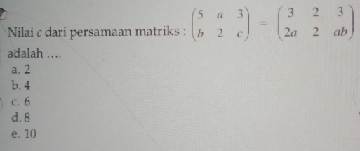 Nilai c dari persamaan matriks : beginpmatrix 5&a&3 b&2&cendpmatrix =beginpmatrix 3&2&3 2a&2&abendpmatrix
adalah …
a. 2
b. 4
c. 6
d. 8
e. 10