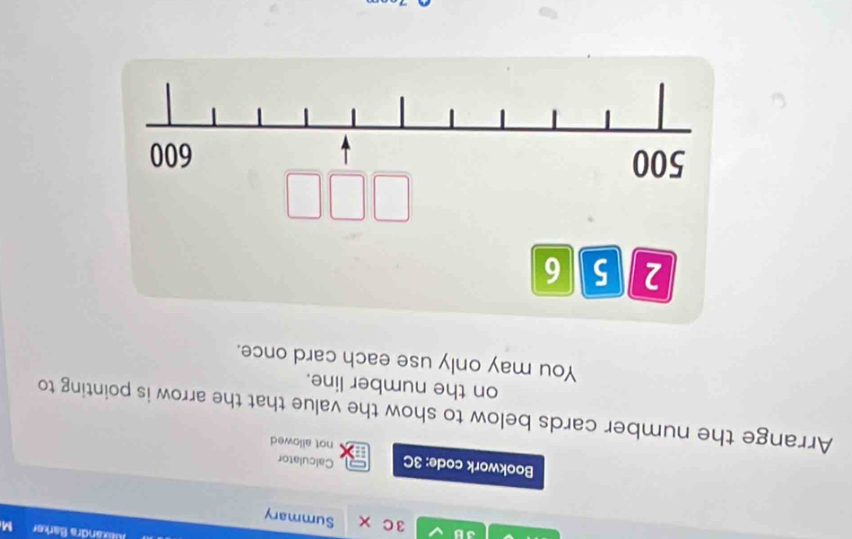 Alexandra Barker M 
3B 3C* Summary 
Bookwork code: 3C Calculator 
not allowed 
Arrange the number cards below to show the value that the arrow is pointing to 
on the number line. 
You may only use each card once.
2 5 6