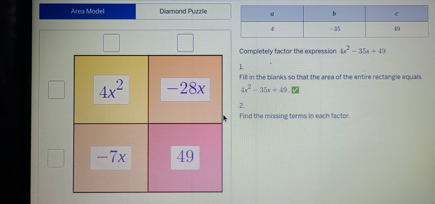 Area Model Diamond Puzzle
beginpmatrix □ 
Completely factor the expression 4x^2-35x+49
1.
Fill in the blanks so that the area of the entire rectangle equals
4x^2-35x+49.
2.
Find the missing terms in each factor.