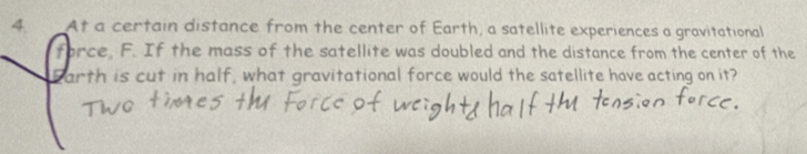 At a certain distance from the center of Earth, a satellite experiences a gravitational 
force. F. If the mass of the satellite was doubled and the distance from the center of the 
arth is cut in half, what gravitational force would the satellite have acting on it?