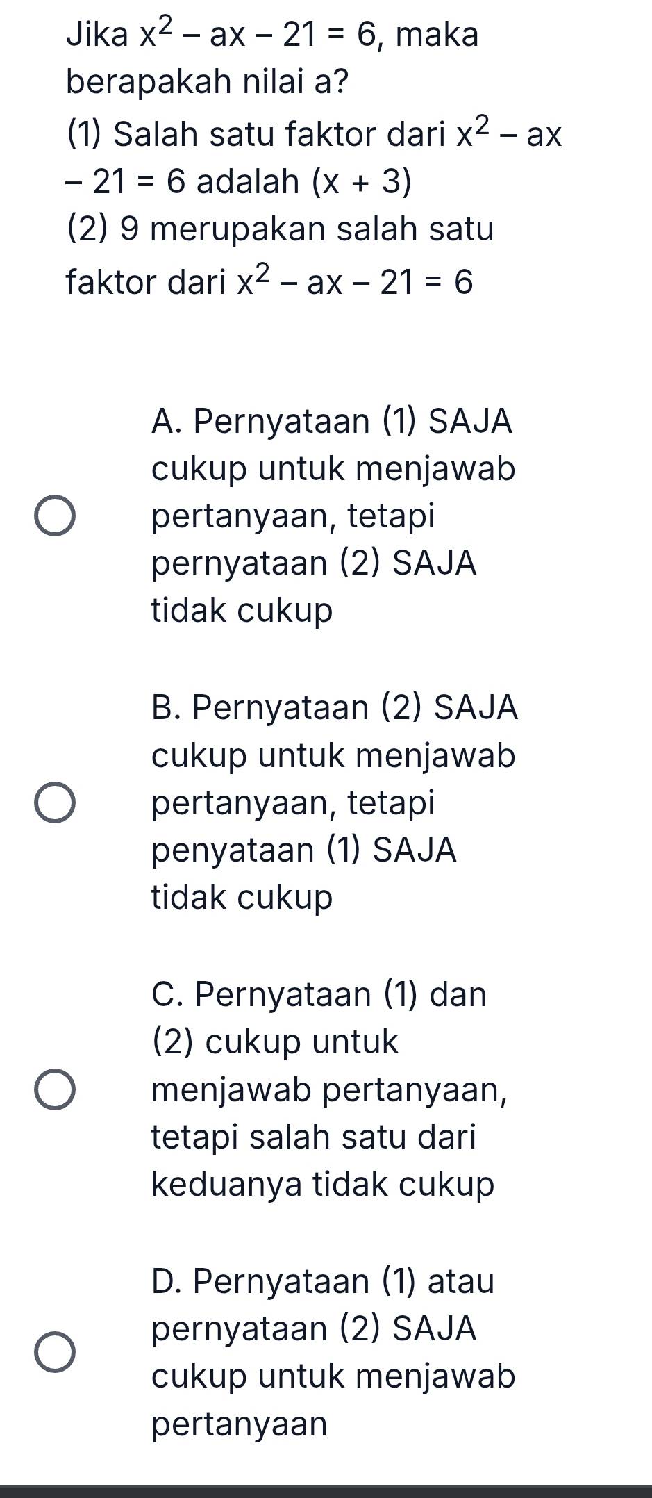 Jika x^2-ax-21=6 , maka
berapakah nilai a?
(1) Salah satu faktor dari x^2-ax
-21=6 adalah (x+3)
(2) 9 merupakan salah satu
faktor dari x^2-ax-21=6
A. Pernyataan (1) SAJA
cukup untuk menjawab
pertanyaan, tetapi
pernyataan (2) SAJA
tidak cukup
B. Pernyataan (2) SAJA
cukup untuk menjawab
pertanyaan, tetapi
penyataan (1) SAJA
tidak cukup
C. Pernyataan (1) dan
(2) cukup untuk
menjawab pertanyaan,
tetapi salah satu dari
keduanya tidak cukup
D. Pernyataan (1) atau
pernyataan (2) SAJA
cukup untuk menjawab
pertanyaan