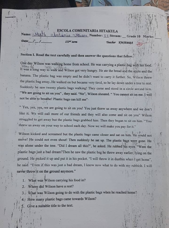 ESCOLA COMUNITARIA HITAKULA
_
Name:_ Number: _Stream: _Grade 10 Marks:
III^(nd)
Date:_ I_ term Teacher KWAMBA
_
Section I. Read the text carefully and then answer the questions that follow.
One day Wilson was walking home from school. He was carrying a plastic bag with his food.
It was a long way to walk and Wilson got very hungry. He ate the bread and the apple and the
banana. The plastic bag was empty and he didn’t want to carry it further. So, Wilson threw
the plastic bag away. He walked on but became very tired, so he lay down under a tree to rest.
Suddenly he saw twenty plastic bags walking! They came and stood in a circle around him.
“We are going to sit on you” , they said. “No”, Wilson shouted. “ You cannot sit on me. I will
not be able to breathe! Plastic bags can kill me”
Yes, yes, yes, we are going to sit on you! You just threw us away anywhere and we don't
like it. We will call more of our friends and they will also come and sit on you” Wilson
struggled to get away but the plastic bags grabbed him. Then they began to sit on him. “You
threw us away on your way to school each day. Now we will make you pay for it.”
Wilson kicked and screamed but the plastic bags came closer and sat on him. He could not
move! He could not even shout! Then suddenly he sat up. The plastic bags were gone. He
was alone under the tree. “Did I dream all this?”, he asked. He rubbed his eyes. “Were the
plastic bags just a bad dream?Then he saw the plastic bag he threw away earlier, lying on the
ground. He picked it up and put it in his pocket. “I will throw it in dustbin when I get home”,
he said. “Even if this was just a bad dream, I know now what to do with my rubbish. I will
never throw it on the ground anymore."
1. What was Wilson carrying his food in?
2. Where did Wilson have a rest?
3. What was Wilson going to do with the plastic bags when he reached home?
4. How many plastic bags came towards Wilson?
5. Give a suitable title to the text.