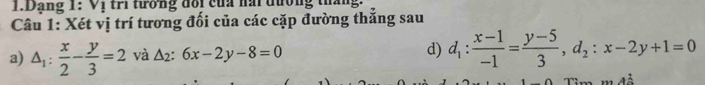 Dảng 1: Vị tri tương đổi của nài đương tháng
Câu 1: Xét vị trí tương đối của các cặp đường thẳng sau
a) △ _1: x/2 - y/3 =2 và △ _2:6x-2y-8=0
d) d_1: (x-1)/-1 = (y-5)/3 , d_2:x-2y+1=0
Tim m đề