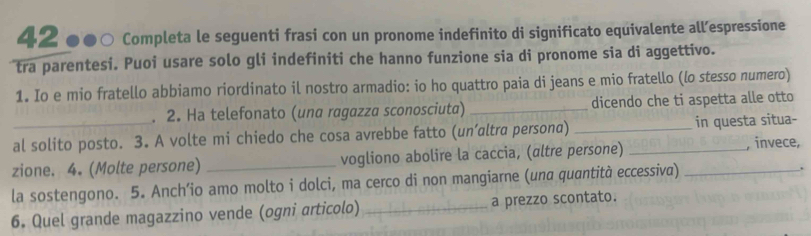 42 ●●○ Completa le seguenti frasi con un pronome indefinito di significato equivalente all’espressione 
tra parentesi. Puoi usare solo gli indefiniti che hanno funzione sia di pronome sia di aggettivo. 
1. Io e mio fratello abbiamo riordinato il nostro armadio: io ho quattro paia di jeans e mio fratello (lo stesso numero) 
. 2. Ha telefonato (una ragazza sconosciuta) _dicendo che ti aspetta alle otto 
_al solito posto. 3. A volte mi chiedo che cosa avrebbe fatto (un’altra persona) _in questa situa- 
zione. 4. (Molte persone) _vogliono abolire la caccia, (altre persone) _, invece, 
la sostengono. 5. Anch’io amo molto i dolci, ma cerco di non mangiarne (una quantità eccessiva) _. 
6. Quel grande magazzino vende (ogni articolo) _a prezzo scontato.