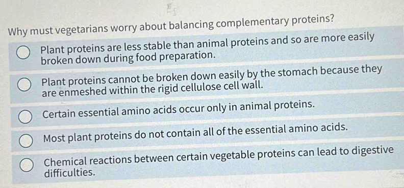 Why must vegetarians worry about balancing complementary proteins?
Plant proteins are less stable than animal proteins and so are more easily
broken down during food preparation.
Plant proteins cannot be broken down easily by the stomach because they
are enmeshed within the rigid cellulose cell wall.
Certain essential amino acids occur only in animal proteins.
Most plant proteins do not contain all of the essential amino acids.
Chemical reactions between certain vegetable proteins can lead to digestive
difficulties.