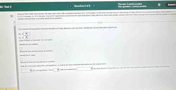 42: Test 3 Question 9 of 9 This question: 1 point(s) possible This text: 9 point(s) possible Submit 
Assume that Enday morning lax-cab rides have times with a standard deviation of e = 9:6 minutes. A cab-driver records times of rides during a Friday afteroon time period and oblains these vtatistics, n
x=21.3 minutes, s=122 minutes. Use a 001 significance leveil to test the clain that these Friday afternoon times have greater vanation than the Frday moring times. Assume that the sample is a simple 
sample selected from a normally distributed population 
Let e denoite the popullation standard deviation of Friday afternoon cab-ride times. Identify the sull and alternative hypotheses
16= □
H_5a □
(Type inlegers or decimals. Do not round ) 
identify the tost statistic 
(Round to two decimal places as needed ) 
Identify the P -value 
(Hound to three decimal places as needed ) 
State the conclusion about the null hypethesis, as well as the final conclusion that addresses the orginal claim 
the nuil hypothesis. Thera sufficient evidence lo the claim that the Friday aftemoon-cab-nde times have greater vanation than the Enday moming times.