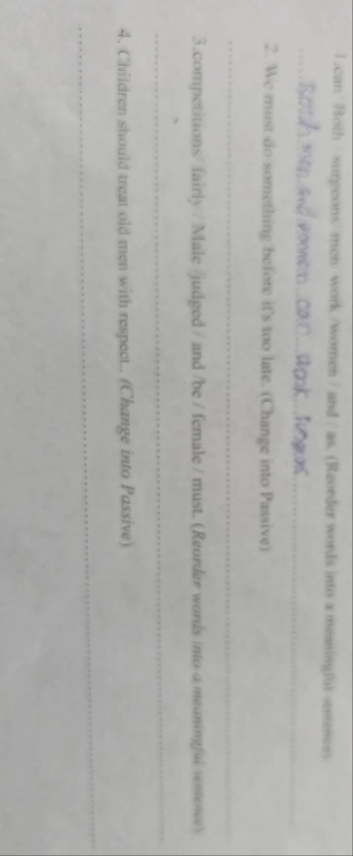 1 .can/ Both / surgeons/ men/ work /women / and / as. (Reorder words into a meaningful sentence) 
_ 
2. We must do something before it's too late. (Change into Passive) 
_ 
3.competitions/ fairly / Male /judged / and /be / female / must. (Reorder words into a meaningful sentence) 
_ 
4. Children should treat old men with respect.. (Change into Passive) 
_