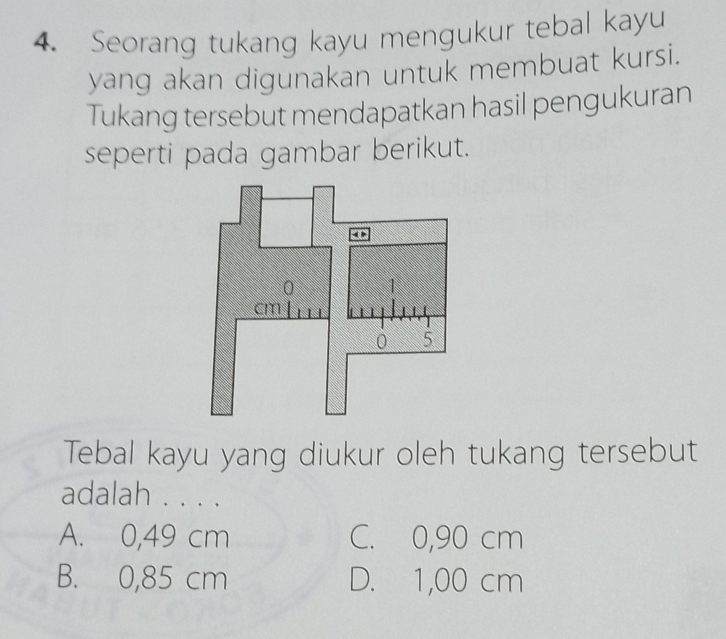 Seorang tukang kayu mengukur tebal kayu
yang akan digunakan untuk membuat kursi.
Tukang tersebut mendapatkan hasil pengukuran
seperti pada gambar berikut.
Tebal kayu yang diukur oleh tukang tersebut
adalah . . . .
A. 0,49 cm C. 0,90 cm
B. 0,85 cm D. 1,00 cm