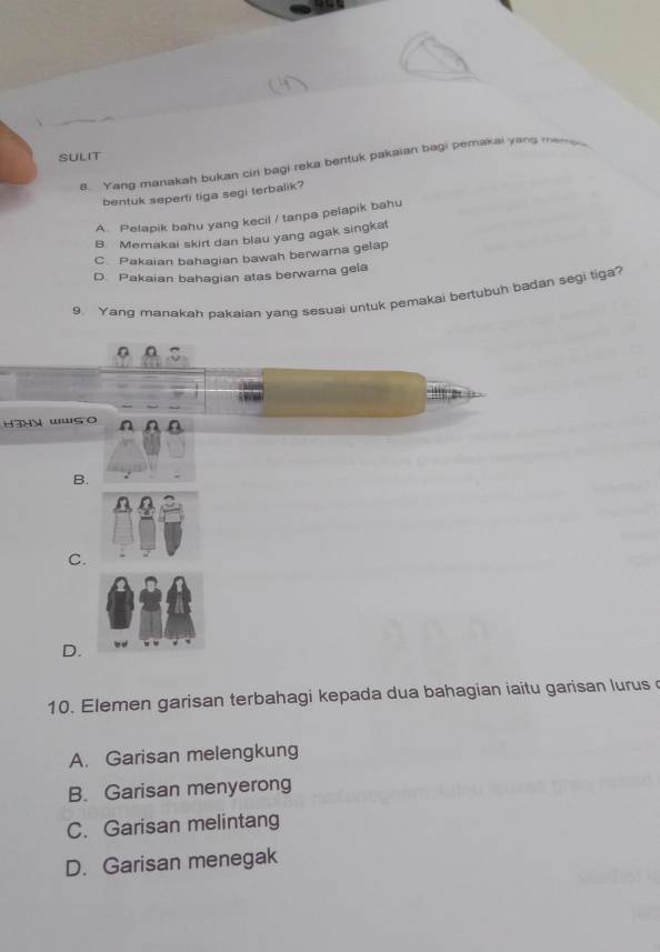 SULIT
a. Yang manakah bukan ciri bagi reka bentuk pakaian bagi pemakai yang memp 
bentuk seperti tiga segi terbalik?
A. Pelapik bahu yang kecil / tanpa pelapik bahu
B. Memakai skirt dan blau yang agak singkat
C Pakaian bahaqian bawah berwarna gelap
D. Pakaian bahagian atas berwarna gela
9. Yang manakah pakaian yang sesuai untuk pemakai bertubuh badan segi tiga?
0
haHy wws o
B.
C.
D.
10. Elemen garisan terbahagi kepada dua bahagian iaitu garisan lurus
A. Garisan melengkung
B. Garisan menyerong
C. Garisan melintang
D. Garisan menegak