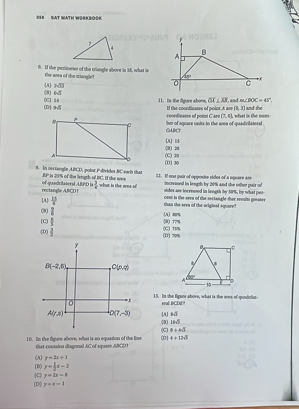 356 SAT MATH WORKBOOK
8. If the perimeter of the triangle above is 18, what is
the area of the triangle?
(A) 2sqrt(33)
(B) 6sqrt(5) overline OA⊥ overline AB , and m∠ BOC=45°.
(C) 14 11. In the figure above,
(D) 9sqrt(5) If the coordinates of point A are (0,3) and the
coordinates of point C are (7,0), what is the num-
ber of square units in the area of quadrilateral
OABC?
(A) 15
(B) 20
(C) 25
(D) 30
9. In rectangle ABCD, point P divides BC such that 12. If one pair of opposite sides of a square are
BP is 25% of the length of BC. If the area
increased in length by 20% and the other pair of
of quadrilateral ABPD is  3/4 , what is the area of sides are increased in length by 50%, by what per-
rectangle ABCD?
cent is the area of the rectangle that results greater
(A)  15/6  than the area of the original square?
(B)  9/8  (A) 80%
(C)  6/5  (B) 77%
(C) 75%
(D)  3/2  (D) 70%
13. In the figure above, what is the area of quadrilat-
eral BCDE?
(A) 8sqrt(3)
(B) 16sqrt(3)
(C) 8+4sqrt(3)
10. In the figure above, what is an equation of the line (D) 4+12sqrt(3)
that contains diagonal AC of square ABCD?
(A) y=2x+1
(B) y= 1/2 x-2
(C) y=2x-8
(D) y=x-1