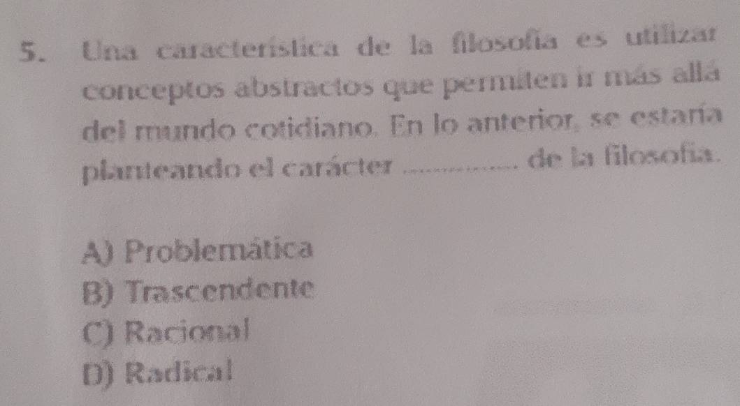 Una característica de la filosofía es utilizar
conceptos abstractos que permiten ir más allá
del mundo cotidiano. En lo anterior, se estaría
planteando el carácter _de la filosofía.
A) Problemática
B) Trascendente
C) Racional
D) Radical