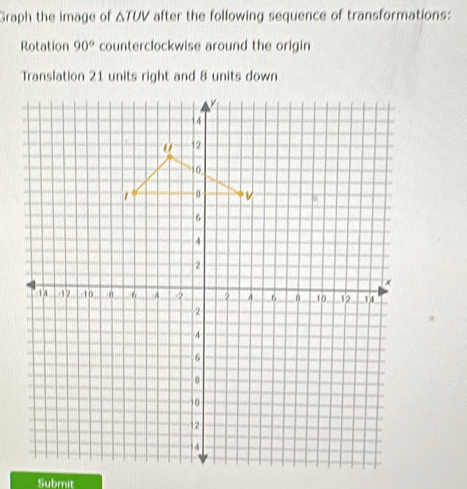 Graph the image of △ TUV after the following sequence of transformations: 
Rotation 90° counterclockwise around the origin 
Translation 21 units right and 8 units down 
Submit