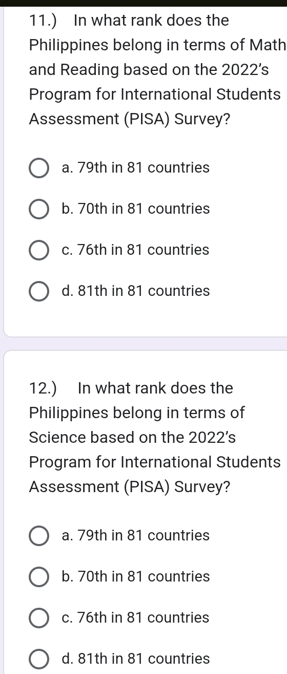 11.) In what rank does the
Philippines belong in terms of Math
and Reading based on the 2022's
Program for International Students
Assessment (PISA) Survey?
a. 79th in 81 countries
b. 70th in 81 countries
c. 76th in 81 countries
d. 81th in 81 countries
12.) In what rank does the
Philippines belong in terms of
Science based on the 2022’s
Program for International Students
Assessment (PISA) Survey?
a. 79th in 81 countries
b. 70th in 81 countries
c. 76th in 81 countries
d. 81th in 81 countries