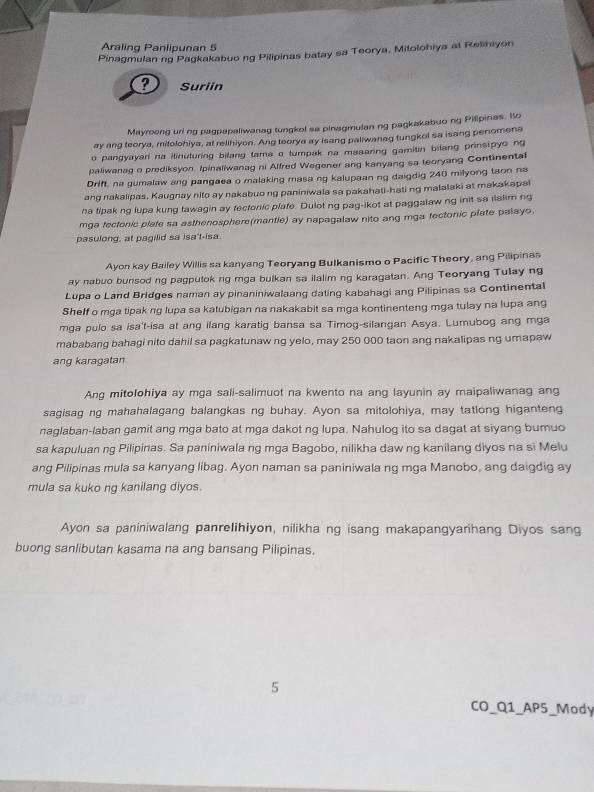 Araling Panlipunan 5
Pinagmulan ng Pagkakabuo ng Pilipinas batay sa Teorya, Mitolohiya at Relihiyon
? Suriin
Mayroong uring pagpapaliwanag tungkol sa pinagmulan ng pagkakabuo ng Pilipinas. Io
ay ang teorya, mitolohiya, at relihiyon. Ang teorya ay isang paliwanag tungkol sa isang penomena
o pangyayar na ilinuturing bilang tama o tumpak na masanng gamitin bilang prinsipyo no
paliwanag o prediksyon. Ipinaliwanag ni Alfred Wegener ang kanyang sa teoryang Continental
Drift, na gumalaw ang pangaea o malaking masa ng kalupaan ng daigdig 240 milyong tson na
ang nakalipas. Kaugnay nito ay nakabuo ng paniniwala sa pakahati-hati ng malalaki at makakapal
na tipak ng lupa kung tawagin ay fectonic plate. Dulot ng pag-ikot at paggalaw ng init sa ilalim ng
mga fectenic plafe sa asthenosphere(mantle) ay napagalaw nito ang mga fectonic plate palayo.
pasulong, at pagilid sa isa't-isa
Ayon kay Bailey Willis sa kanyang Teoryang Bulkanismo o Pacific Theory, ang Pilipinas
ay nabuo bunsod ng pagputok ng mga bulkan sa ilalim ng karagatan. Ang Teoryang Tulay ng
Lupa o Land Bridges naman ay pinaniniwalaang dating kabahagi ang Pilipinas sa Continental
Shelf o mga tipak ng lupa sa katubigan na nakakabit sa mga kontinenteng mga tulay na lupa ang
mga pulo sa isa't-isa at ang ilang karatig bansa sa Timog-silangan Asya. Lumubog ang mga
mababang bahagi nito dahil sa pagkatunaw ng yelo, may 250 000 taon ang nakalipas ng umapaw
ang karagatan
Ang mitolohiya ay mga sali-salimuot na kwento na ang layunin ay maipaliwanag ang
sagisag ng mahahalagang balangkas ng buhay. Ayon sa mitolohiya, may tatlong higanteng
naglaban-laban gamit ang mga bato at mga dakot ng lupa. Nahulog ito sa dagat at siyang bumuo
sa kapuluan ng Pilipinas. Sa paniniwala ng mga Bagobo, nilikha daw ng kanilang diyos na si Melu
ang Pilipinas mula sa kanyang libag. Ayon naman sa paniniwala ng mga Manobo, ang daigdig ay
mula sa kuko ng kanilang diyos.
Ayon sa paniniwalang panrelihiyon, nilikha ng isang makapangyarihang Diyos sang
buong sanlibutan kasama na ang bansang Pilipinas.
5
CO_Q1_AP5_Mody