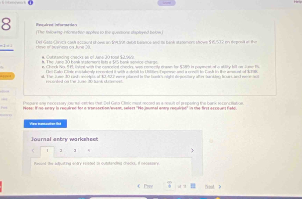 Homework Seved Help
8 Required information
[The following information applies to the questions displayed below.]
Del Gato Clinic's cash account shows an $14,991 debit balance and its bank statement shows $15,532 on deposit at the
n 2 el 2 close of business on June 30.
a. Outstanding checks as of June 30 total $2,969.
b. The June 30 bank statement lists a $15 bank service charge.
c. Check No. 919, listed with the canceled checks, was correctly drawn for $389 in payment of a utility bill on June 15.
Del Gato Clinic mistakenly recorded it with a debit to Utilities Expense and a credit to Cash in the amount of $398.
Apped d. The June 30 cash receipts of $2,422 were placed in the bank's night depository after banking hours and were not
recorded on the June 30 bank statement.
ef2004
Prepare any necessary journal entries that Del Gato Clinic must record as a result of preparing the bank reconciliation.
Pet Note: If no entry is required for a transaction/event, select "No journal entry required" in the first account field.
Irnces
View transaction list
Journal entry worksheet
< 1 2 3 4
Record the adjusting entry related to outstanding checks, If necessary.