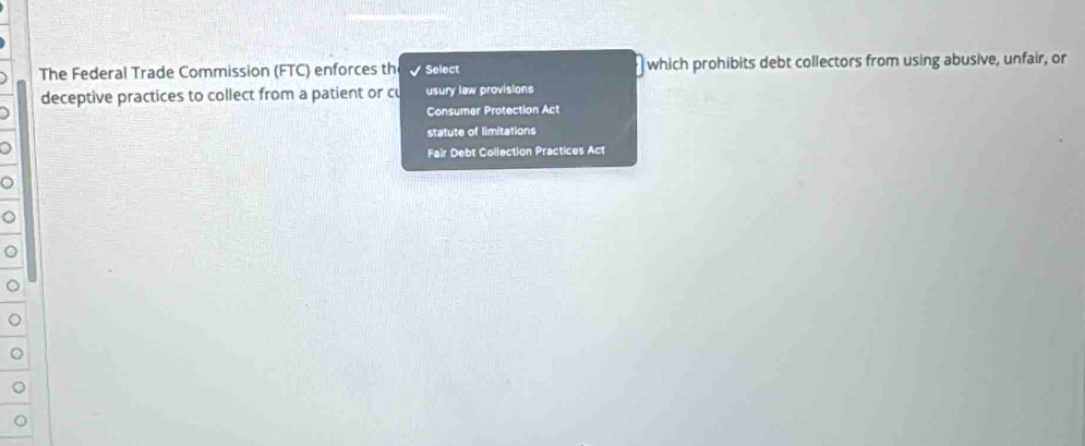 The Federal Trade Commission (FTC) enforces th Select which prohibits debt collectors from using abusive, unfair, or
deceptive practices to collect from a patient or cu usury law provisions
Consumer Protection Act
statute of limitations
a
Fair Debt Collection Practices Act
。
。
。
C