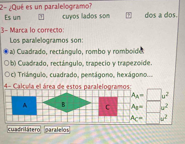 2- ¿Qué es un paralelogramo?
Es un ? cuyos lados son dos a dos.
3- Marca lo correcto:
Los paralelogramos son:
a) Cuadrado, rectángulo, rombo y romboide.
b) Cuadrado, rectángulo, trapecio y trapezoide.
c) Triángulo, cuadrado, pentágono, hexágono...
4- Calcula el área de estos paralelogramos:
A_A=□ u^2
A_B=□ u^2
A_C=□ u^2
cuadrilátero paralelos