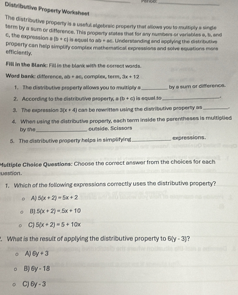 Penod_
Distributive Property Worksheet_
The distributive property is a useful algebraic property that allows you to multiply a single
term by a sum or difference. This property states that for any numbers or variables a, b, and
c, the expression a (b+c) is equal to ab + ac. Understanding and applying the distributive
property can help simplify complex mathematical expressions and solve equations more
efficiently.
Fill in the Blank: Fill in the blank with the correct words.
Word bank: difference, ab+ac , complex, term, 3x+12
1. The distributive property allows you to multiply a_
by a sum or difference.
2. According to the distributive property, a (b+c) is equal to_
.
3. The expression 3(x+4) can be rewritten using the distributive property as _.
4. When using the distributive property, each term inside the parentheses is multiplied
by the _outside. Scissors
5. The distributive property helps in simplifying_ expressions.
Multiple Choice Questions: Choose the correct answer from the choices for each
uestion.
1. Which of the following expressions correctly uses the distributive property?
A) 5(x+2)=5x+2
B) 5(x+2)=5x+10
C) 5(x+2)=5+10x
2. What is the result of applying the distributive property to 6(y-3) ?
A) 6y+3
B) 6y-18
C) 6y-3