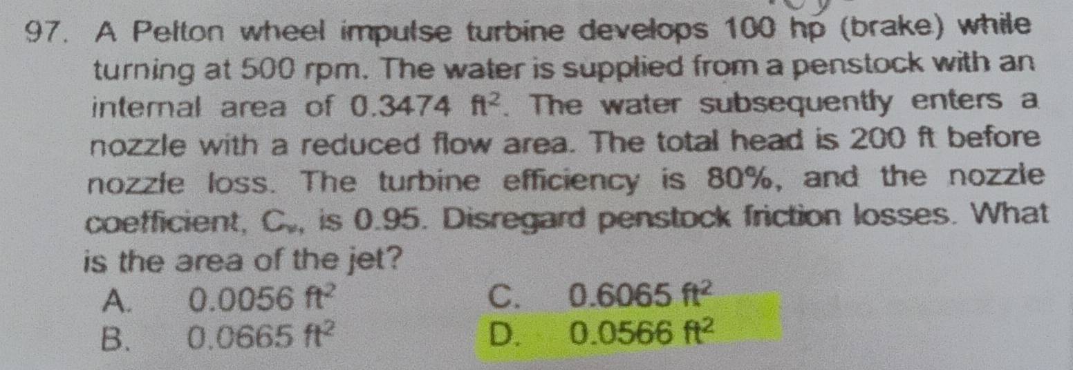 A Pelton wheel impulse turbine develops 100 hp (brake) while
turning at 500 rpm. The water is supplied from a penstock with an
internal area of 0.3474ft^2. The water subsequently enters a
nozzle with a reduced flow area. The total head is 200 ft before
nozzle loss. The turbine efficiency is 80%, and the nozzle
coefficient, C., is 0.95. Disregard penstock friction losses. What
is the area of the jet?
A. 0.0056ft^2 C. 0.6065ft^2
B. 0.0665ft^2 D. 0.0566ft^2