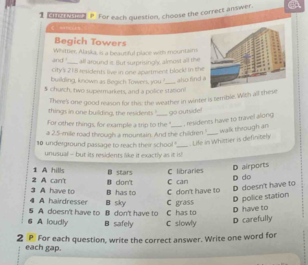 、 CITIZENSHIP P For each question, choose the correct answer.
ζ AH(7)C(5.
Begich Towers
Whittier, Alaska, is a beautiful place with mountains
and !_ all around it. But surprisingly, almost all the
city's 218 residents live in one apartment block! In the
building, known as Begich Towers, you '._ also find 
5 church, two supermarkets, and a police station!
There's one good reason for this: the weather in winter is terrible. With all these
things in one building, the residents , go outside!
For other things, for example a trip to the , residents have to travel along
a 2.5-mile road through a mountain. And the children '._ walk through an
10 underground passage to reach their school _. Life in Whittier is definitely
unusual - but its residents like it exactly as it is!
1 A hills B stars C libraries D airports
2 A can't B don't C can
D do
3 A have to B has to C don't have to
D doesn't have to
4 A hairdresser B sky C grass
D police station
5 A doesn't have to B don't have to C has to
D have to
6 A loudly B safely C slowly
D carefully
2 P For each question, write the correct answer. Write one word for
each gap.